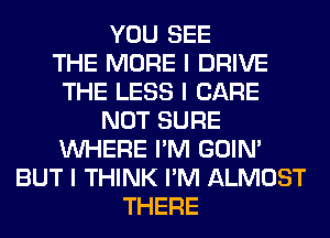 YOU SEE
THE MORE I DRIVE
THE LESS I CARE
NOT SURE
INHERE I'M GOIN'
BUT I THINK I'M ALMOST
THERE