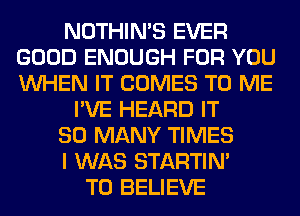 NOTHIN'S EVER
GOOD ENOUGH FOR YOU
WHEN IT COMES TO ME

I'VE HEARD IT
SO MANY TIMES
I WAS STARTIM

TO BELIEVE