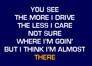 YOU SEE
THE MORE I DRIVE
THE LESS I CARE
NOT SURE
INHERE I'M GOIN'
BUT I THINK I'M ALMOST
THERE