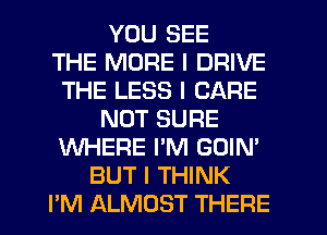 YOU SEE
THE MORE I DRIVE
THE LESS I CARE
NUT SURE
WHERE I'M GOIN'
BUT I THINK
PM ALMOST THEFIE