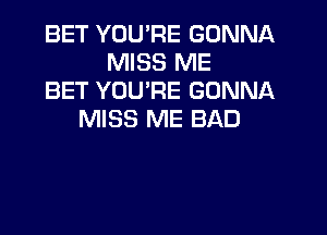 BET YOU'RE GONNA
MISS ME
BET YOU'RE GONNA
MISS ME BAD