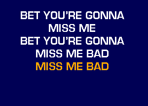 BET YOU'RE GONNA
MISS ME
BET YOU'RE GONNA
MISS ME BAD
MISS ME BAD