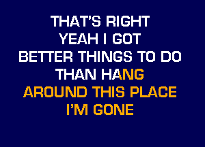 THAT'S RIGHT
YEAH I GOT
BETTER THINGS TO DO
THAN HANG
AROUND THIS PLACE
I'M GONE