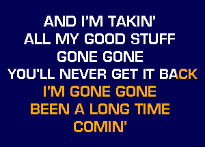 AND I'M TAKIN'
ALL MY GOOD STUFF

GONE GONE
YOU'LL NEVER GET IT BACK

I'M GONE GONE
BEEN A LONG TIME
COMIM