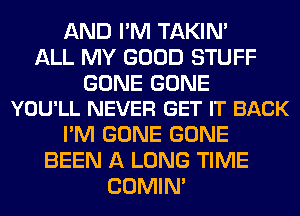 AND I'M TAKIN'
ALL MY GOOD STUFF

GONE GONE
YOU'LL NEVER GET IT BACK

I'M GONE GONE
BEEN A LONG TIME
COMIM