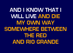 AND I KNOW THAT I
WILL LIVE AND DIE
MY OWN WAY
SOMEINHERE BETWEEN
THE RED
AND RIO GRANDE