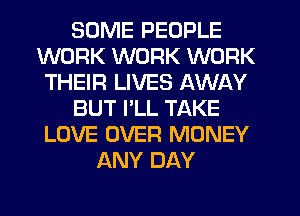 SOME PEOPLE
WORK WORK WORK
THEIR LIVES AWAY
BUT I'LL TAKE
LOVE OVER MONEY
ANY DAY