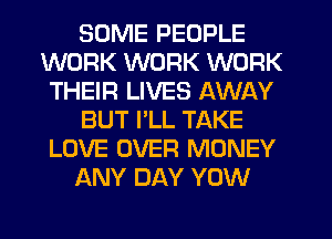 SOME PEOPLE
WORK WORK WORK
THEIR LIVES AWAY
BUT I'LL TAKE
LOVE OVER MONEY
ANY DAY YOW