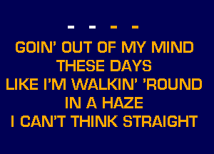 GOIN' OUT OF MY MIND
THESE DAYS
LIKE I'M WALKIM 'ROUND
IN A HAZE
I CAN'T THINK STRAIGHT