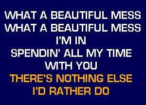 WHAT A BEAUTIFUL MESS
WHAT A BEAUTIFUL MESS
I'M IN
SPENDIN' ALL MY TIME
WITH YOU
THERE'S NOTHING ELSE
I'D RATHER DO