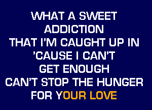 WHAT A SWEET
ADDICTION
THAT I'M CAUGHT UP IN
'CAUSE I CAN'T
GET ENOUGH
CAN'T STOP THE HUNGER
FOR YOUR LOVE