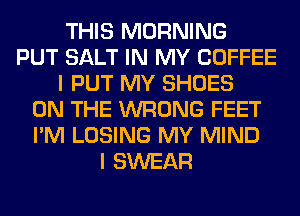 THIS MORNING
PUT SALT IN MY COFFEE
I PUT MY SHOES
ON THE WRONG FEET
I'M LOSING MY MIND
I SWEAR
