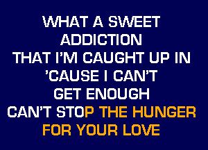 WHAT A SWEET
ADDICTION
THAT I'M CAUGHT UP IN
'CAUSE I CAN'T
GET ENOUGH
CAN'T STOP THE HUNGER
FOR YOUR LOVE