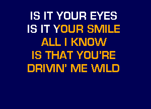 IS IT YOUR EYES
IS IT YOUR SMILE
ALL I KNOW
IS THAT YOU'RE
DRIVIN' ME WLD

g