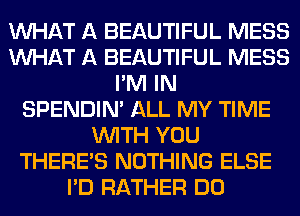 WHAT A BEAUTIFUL MESS
WHAT A BEAUTIFUL MESS
I'M IN
SPENDIN' ALL MY TIME
WITH YOU
THERE'S NOTHING ELSE
I'D RATHER DO