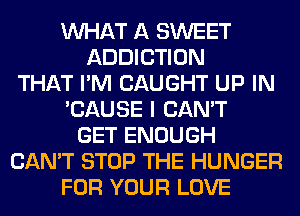 WHAT A SWEET
ADDICTION
THAT I'M CAUGHT UP IN
'CAUSE I CAN'T
GET ENOUGH
CAN'T STOP THE HUNGER
FOR YOUR LOVE