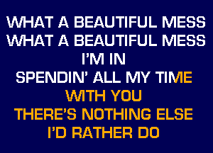 WHAT A BEAUTIFUL MESS
WHAT A BEAUTIFUL MESS
I'M IN
SPENDIN' ALL MY TIME
WITH YOU
THERE'S NOTHING ELSE
I'D RATHER DO