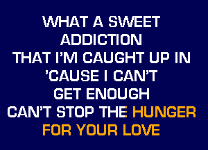 WHAT A SWEET
ADDICTION
THAT I'M CAUGHT UP IN
'CAUSE I CAN'T
GET ENOUGH
CAN'T STOP THE HUNGER
FOR YOUR LOVE