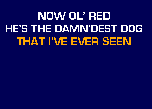 NOW OL' RED
HE'S THE DAMN'DEST DOG

THAT I'VE EVER SEEN