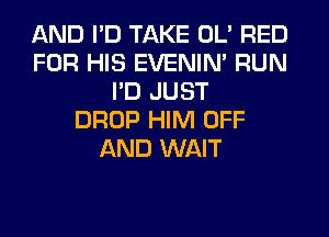 AND I'D TAKE OL' RED
FOR HIS EVENIN' RUN
I'D JUST
DROP HIM OFF
AND WAIT