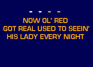 NOW OL' RED
GOT REAL USED TO SEEIN'
HIS LADY EVERY NIGHT