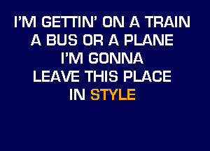 I'M GETI'INA ON A TRAIN
A BUS OR A PLANE
I'M GONNA
LEAVE THIS PLACE
IN STYLE