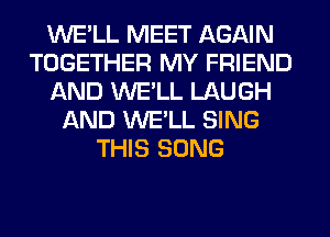WE'LL MEET AGAIN
TOGETHER MY FRIEND
AND WE'LL LAUGH
AND WE'LL SING
THIS SONG