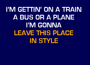 I'M GETI'INA ON A TRAIN
A BUS OR A PLANE
I'M GONNA
LEAVE THIS PLACE
IN STYLE