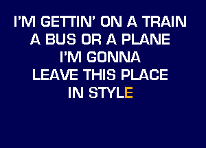 I'M GETI'INA ON A TRAIN
A BUS OR A PLANE
I'M GONNA
LEAVE THIS PLACE
IN STYLE