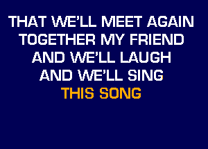 THAT WE'LL MEET AGAIN
TOGETHER MY FRIEND
AND WE'LL LAUGH
AND WE'LL SING
THIS SONG