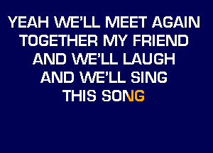 YEAH WE'LL MEET AGAIN
TOGETHER MY FRIEND
AND WE'LL LAUGH
AND WE'LL SING
THIS SONG