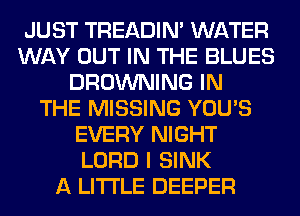 JUST TREADIN' WATER
WAY OUT IN THE BLUES
BROWNING IN
THE MISSING YOU'S
EVERY NIGHT
LORD I SINK
A LITTLE DEEPER