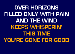 OVER HORIZONS
FILLED ONLY WITH PAIN
AND THE WIND
KEEPS VVHISPERIN'
THIS TIME
YOU'RE GONE FOR GOOD