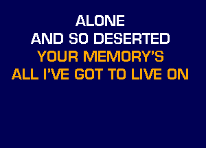 ALONE
AND SO DESERTED
YOUR MEMORY'S
ALL I'VE GOT TO LIVE ON