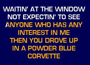 WAITIN' AT THE WINDOW
NOT EXPECTIM TO SEE
ANYONE WHO HAS ANY
INTEREST IN ME
THEN YOU DROVE UP
IN A POWDER BLUE
CORVETTE