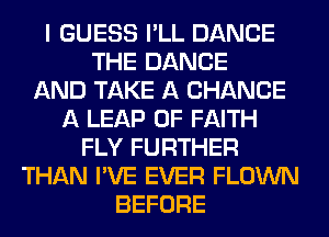 I GUESS I'LL DANCE
THE DANCE
AND TAKE A CHANCE
A LEAP 0F FAITH
FLY FURTHER
THAN I'VE EVER FLOWN
BEFORE