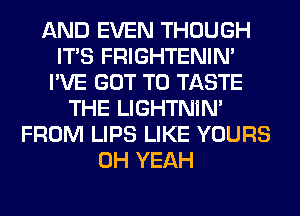 AND EVEN THOUGH
ITS FRIGHTENIN'
I'VE GOT TO TASTE
THE LIGHTNIN'
FROM LIPS LIKE YOURS
OH YEAH