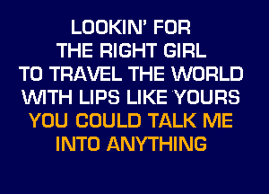 LOOKIN' FOR
THE RIGHT GIRL
TO TRAVEL THE WORLD
WITH LIPS LIKE YOURS
YOU COULD TALK ME
INTO ANYTHING