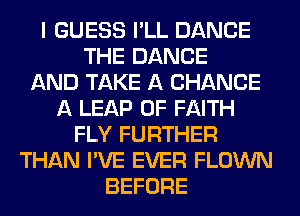 I GUESS I'LL DANCE
THE DANCE
AND TAKE A CHANCE
A LEAP 0F FAITH
FLY FURTHER
THAN I'VE EVER FLOWN
BEFORE