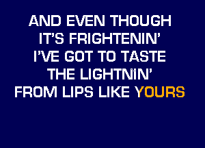 AND EVEN THOUGH
ITS FRIGHTENIN'
I'VE GOT TO TASTE
THE LIGHTNIN'
FROM LIPS LIKE YOURS