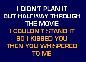 I DIDN'T PLAN IT
BUT HALFWAY THROUGH
THE MOVIE
I COULDN'T STAND IT
SO I KISSED YOU
THEN YOU INHISPERED
TO ME