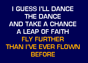 I GUESS I'LL DANCE
THE DANCE
AND TAKE A CHANCE
A LEAP 0F FAITH
FLY FURTHER
THAN I'VE EVER FLOWN
BEFORE