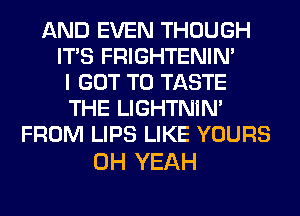 AND EVEN THOUGH
ITS FRIGHTENIN'
I GOT TO TASTE
THE LIGHTNIN'
FROM LIPS LIKE YOURS

OH YEAH