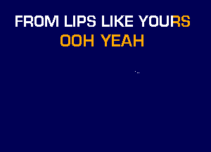 FROM LIPS LIKE YOURS
00H YEAH