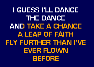 I GUESS I'LL DANCE
THE DANCE
AND TAKE A CHANCE
A LEAP 0F FAITH
FLY FURTHER THAN I'VE
EVER FLOWN
BEFORE