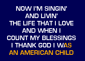 NOW I'M SINGINI
AND LIVIN'

THE LIFE THAT I LOVE
AND INHEN I
COUNT MY BLESSINGS
I THANK GOD I WAS
AN AMERICAN CHILD