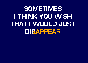 SOMETIMES
I THINK YOU WISH
THAT I WOULD JUST
DISAPPEAR