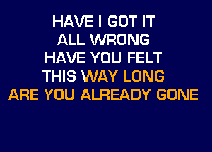 HAVE I GOT IT
ALL WRONG
HAVE YOU FELT
THIS WAY LONG
ARE YOU ALREADY GONE