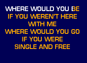 WHERE WOULD YOU BE
IF YOU WEREN'T HERE
WITH ME
WHERE WOULD YOU GO
IF YOU WERE
SINGLE AND FREE