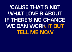 'CAUSE THAT'S NOT
WHAT LOVE'S ABOUT
IF THERE'S N0 CHANCE
WE CAN WORK IT OUT
TELL ME NOW